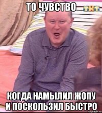 то чувство когда намылил жопу и поскользил быстро