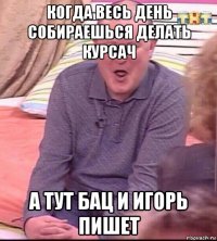 когда весь день собираешься делать курсач а тут бац и игорь пишет