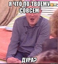 я что по-твоему совсем дура?