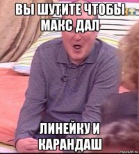 вы шутите чтобы макс дал линейку и карандаш