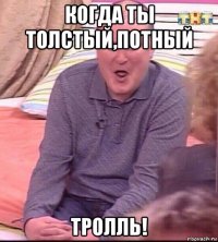 когда ты толстый,потный тролль!