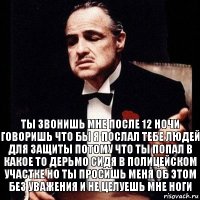 ты звонишь мне после 12 ночи говоришь что бы я послал тебе людей для защиты потому что ты попал в какое то дерьмо сидя в полицейском участке но ты просишь меня об этом без уважения и не целуешь мне ноги