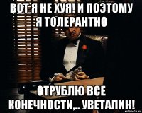 вот я не хуя! и поэтому я толерантно отрублю все конечности,.. уветалик!