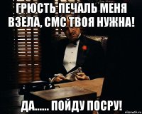 грюсть печаль меня взела, смс твоя нужна! да...... пойду посру!