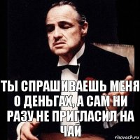 Ты спрашиваешь меня о деньгах, а сам ни разу не пригласил на чай