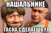 нашальнике таска сделаешь?)