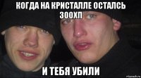 когда на кристалле осталсь 300хп и тебя убили