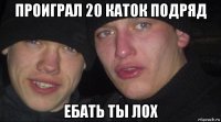 проиграл 20 каток подряд ебать ты лох