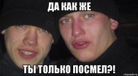 да как же ты только посмел?!