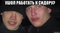 ушол работать к сидору? 