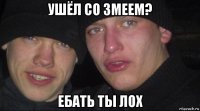 ушёл со змеем? ебать ты лох