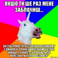 якшо ти ше раз мене заблочиш... до тебе прилетить сталін на радужному єдинорозі з рінне шарінганом і хатаке какаші, і скажуть:"не роби так,це жорстоко, він знов обідився"