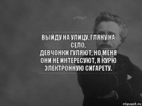 выйду на улицу, гляну на село,
девчонки гуляют, но меня они не интересуют, я курю электронную сигарету.