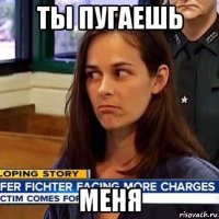 ты пугаешь меня