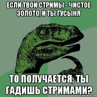 если твои стримы - чистое золото, и ты гусыня то получается, ты гадишь стримами?