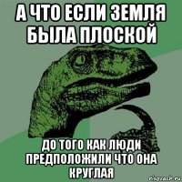 а что если земля была плоской до того как люди предположили что она круглая