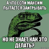 а что если максим пытается заигрывать но не знает как это делать?