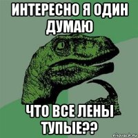 интересно я один думаю что все лены тупые??