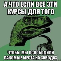 а что если все эти курсы для того чтобы мы освободили лакомые места на заводах