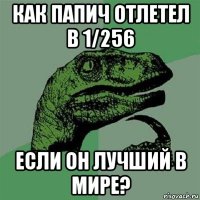 как папич отлетел в 1/256 если он лучший в мире?