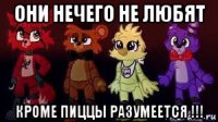 они нечего не любят кроме пиццы разумеется !!!