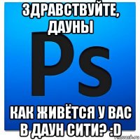 здравствуйте, дауны как живётся у вас в даун сити? :d