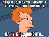 а вдруг одежду фк выпускает гнк, чтоб ловить химиков? да ну, бред какойто....