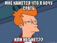 мне кажется что я хочу срать или нет нет??