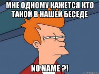 мне одному кажется кто такой в нашей беседе no name ?!