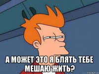  а может это я блять тебе мешаю жить?