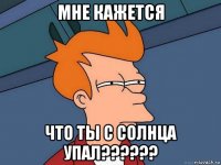 мне кажется что ты с солнца упал??????