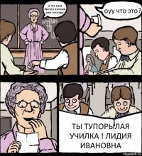 и так вася быстро покажи мне тетрадь! оуу что это? ТЫ ТУПОРЫЛАЯ УЧИЛКА ! ЛИДИЯ ИВАНОВНА