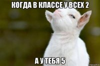 когда в классе у всех 2 а у тебя 5