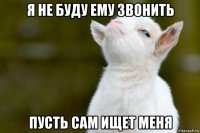 я не буду ему звонить пусть сам ищет меня