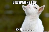 в шуран не еду кхм................