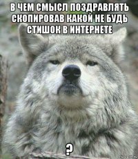 в чем смысл поздравлять скопировав какой не будь стишок в интернете ?