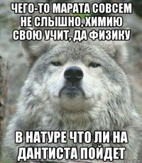 чего-то марата совсем не слышно, химию свою учит, да физику в натуре что ли на дантиста пойдет