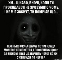 хм... цікаво, вночі, коли ти прокидався не зрозуміло чому, і не міг заснут, ти помічав що... техенько стука шафа, потім клаца монітор компютера, і поскрипує щось за вікном, і все це звучить через кожні 2 секунди по черзі ?