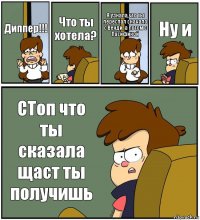 Диппер!!! Что ты хотела? Я узнала,что ты переспал сначало с Венди, а потом с Пасификой Ну и СТоп что ты сказала щаст ты получишь