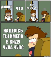 ДИППЕР что дай пососать ... НАДЕЮСЬ ТЫ ИМЕЛА В ВИДУ ЧУПА ЧУПС