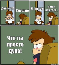 Диппер!!! Слушаю Я петух А мне кажется... Что ты просто дура!