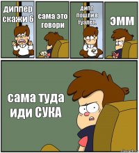 диппер скажи 6 сама это говори дипп пошли в туалет. эмм сама туда иди СУКА