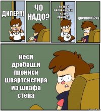 ДИПЕР!!! ЧО НАДО? где твой дневник?там гидеон пришёл! дневник!?ха неси дробаш.и прениси швартснегира из шкафа стена