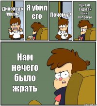 Дипер где пухля? Я убил его Почему? Сука не задавай такие вопросы Нам нечего было жрать