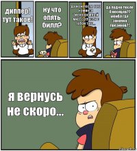 диппер! тут такое! ну что опять билл? да и он после того комикса "монохромный мир" согласен с тобой того... да ладно после 4 месяцев??
мейбл где заначка презиков?! я вернусь не скоро...