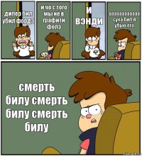 дипер бил убил форда и чо с того мы не в графити фолз и вэнди аааааааааааа сука бил я убью его смерть билу смерть билу смерть билу