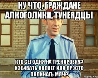 ну что, граждане алкоголики, тунеядцы кто сегодня на тренировку? избивать коллег или просто попинать мяч?