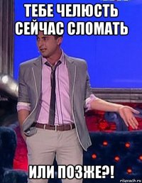 тебе челюсть сейчас сломать или позже?!