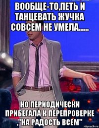 вообще-то,петь и танцевать жучка совсем не умела...... но периодически прибегала к перепроверке ,"на радость всем"