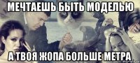 мечтаешь быть моделью а твоя жопа больше метра